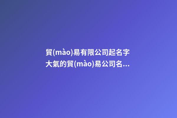 貿(mào)易有限公司起名字 大氣的貿(mào)易公司名字-第1張-公司起名-玄機(jī)派